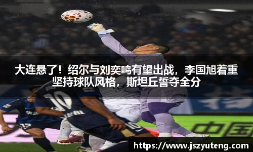 大连悬了！绍尔与刘奕鸣有望出战，李国旭着重坚持球队风格，斯坦丘誓夺全分
