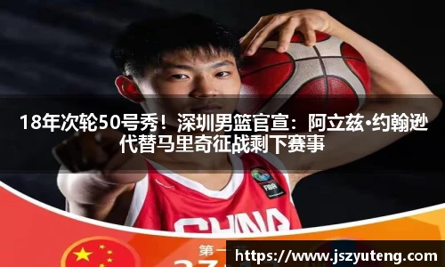 18年次轮50号秀！深圳男篮官宣：阿立兹·约翰逊代替马里奇征战剩下赛事